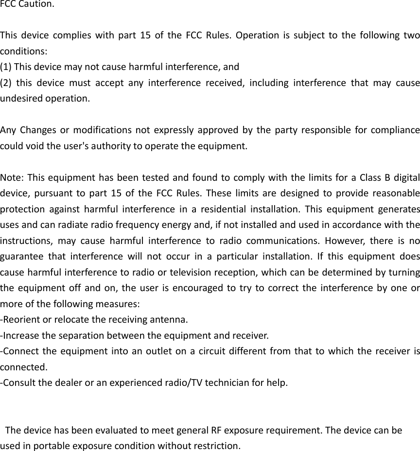 FCC Caution.  This  device  complies  with  part  15  of the  FCC Rules.  Operation  is  subject  to  the  following  two conditions:   (1) This device may not cause harmful interference, and   (2)  this  device  must  accept  any  interference  received,  including  interference  that  may  cause undesired operation.  Any  Changes or  modifications  not expressly approved  by  the party  responsible  for  compliance could void the user's authority to operate the equipment.  Note: This equipment has been tested and found to comply with the limits for a Class B digital device, pursuant  to part  15 of the  FCC  Rules. These  limits are  designed to provide  reasonable protection  against  harmful  interference  in  a  residential  installation.  This  equipment  generates uses and can radiate radio frequency energy and, if not installed and used in accordance with the instructions,  may  cause  harmful  interference  to  radio  communications.  However,  there  is  no guarantee  that  interference  will  not  occur  in  a  particular  installation.  If  this  equipment  does cause harmful interference to radio or television reception, which can be determined by turning the equipment off and on, the  user is encouraged to try  to  correct the  interference  by one or more of the following measures: -Reorient or relocate the receiving antenna. -Increase the separation between the equipment and receiver. -Connect the equipment into an outlet on a circuit different from that to which the  receiver is connected. -Consult the dealer or an experienced radio/TV technician for help.       The device has been evaluated to meet general RF exposure requirement. The device can be used in portable exposure condition without restriction.                  