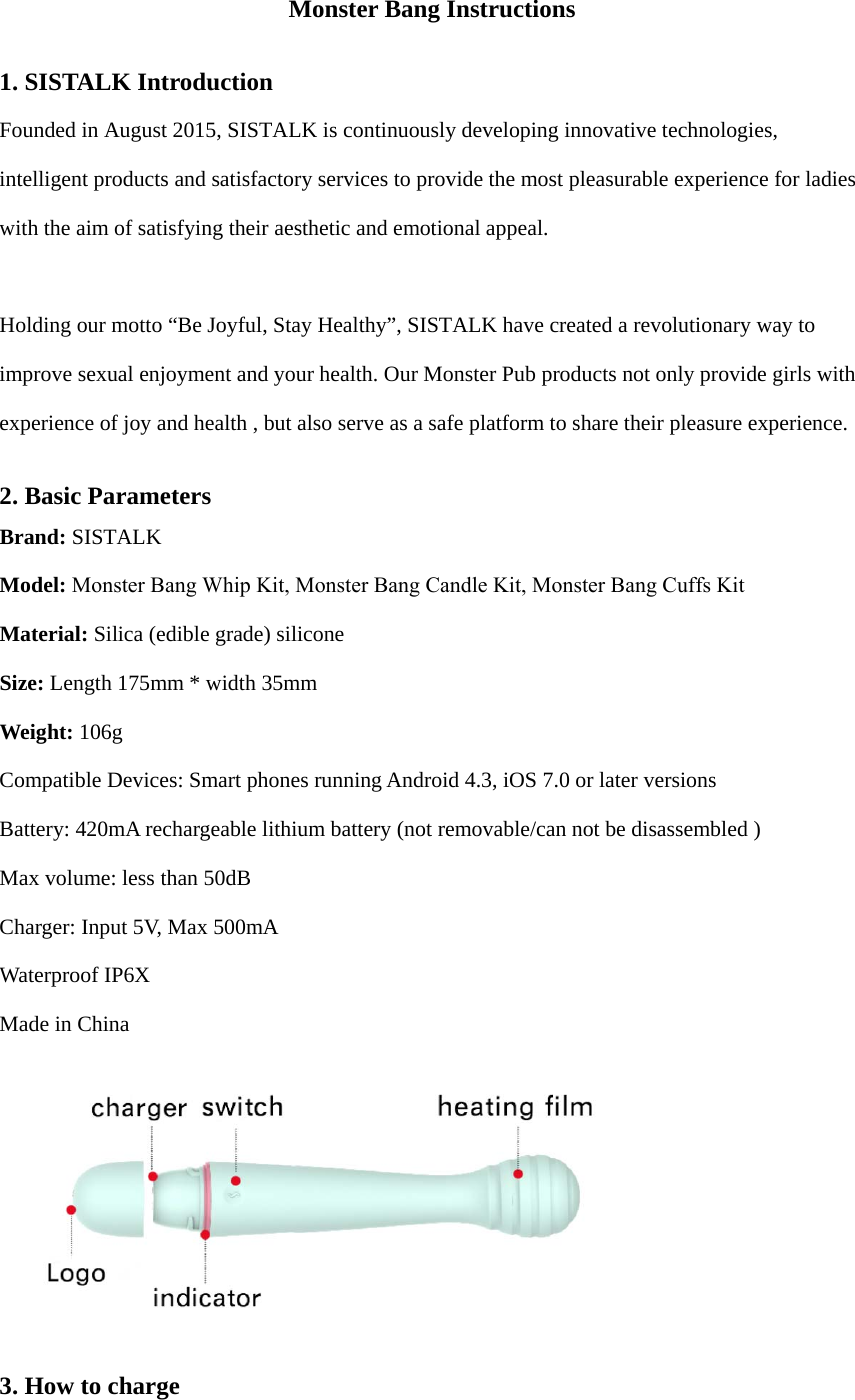 Monster Bang Instructions 1. SISTALK IntroductionFounded in August 2015, SISTALK is continuously developing innovative technologies, intelligent products and satisfactory services to provide the most pleasurable experience for ladies with the aim of satisfying their aesthetic and emotional appeal. Holding our motto “Be Joyful, Stay Healthy”, SISTALK have created a revolutionary way to improve sexual enjoyment and your health. Our Monster Pub products not only provide girls with experience of joy and health , but also serve as a safe platform to share their pleasure experience. 2. Basic ParametersBrand: SISTALK  Model: Monster Bang Whip Kit, Monster Bang Candle Kit, Monster Bang Cuffs KitMaterial: Silica (edible grade) silicone Size: Length 175mm * width 35mm Weight: 106g Compatible Devices: Smart phones running Android 4.3, iOS 7.0 or later versions Battery: 420mA rechargeable lithium battery (not removable/can not be disassembled ) Max volume: less than 50dB Charger: Input 5V, Max 500mA Waterproof IP6X Made in China 3. How to charge