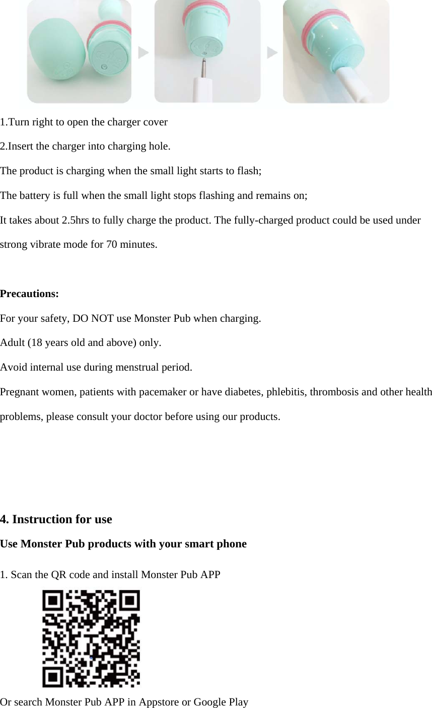 1.Turn right to open the charger cover2.Insert the charger into charging hole.The product is charging when the small light starts to flash; The battery is full when the small light stops flashing and remains on; It takes about 2.5hrs to fully charge the product. The fully-charged product could be used under strong vibrate mode for 70 minutes.   Precautions:  For your safety, DO NOT use Monster Pub when charging.   Adult (18 years old and above) only.   Avoid internal use during menstrual period.    Pregnant women, patients with pacemaker or have diabetes, phlebitis, thrombosis and other health problems, please consult your doctor before using our products. 4. Instruction for useUse Monster Pub products with your smart phone 1. Scan the QR code and install Monster Pub APPOr search Monster Pub APP in Appstore or Google Play 
