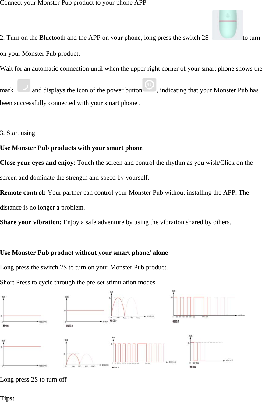 Connect your Monster Pub product to your phone APP 2. Turn on the Bluetooth and the APP on your phone, long press the switch 2S to turn on your Monster Pub product. Wait for an automatic connection until when the upper right corner of your smart phone shows the mark  and displays the icon of the power button , indicating that your Monster Pub has been successfully connected with your smart phone . 3. Start usingUse Monster Pub products with your smart phone Close your eyes and enjoy: Touch the screen and control the rhythm as you wish/Click on the screen and dominate the strength and speed by yourself. Remote control: Your partner can control your Monster Pub without installing the APP. The distance is no longer a problem. Share your vibration: Enjoy a safe adventure by using the vibration shared by others. Use Monster Pub product without your smart phone/ alone Long press the switch 2S to turn on your Monster Pub product. Short Press to cycle through the pre-set stimulation modes Long press 2S to turn off Tips: 