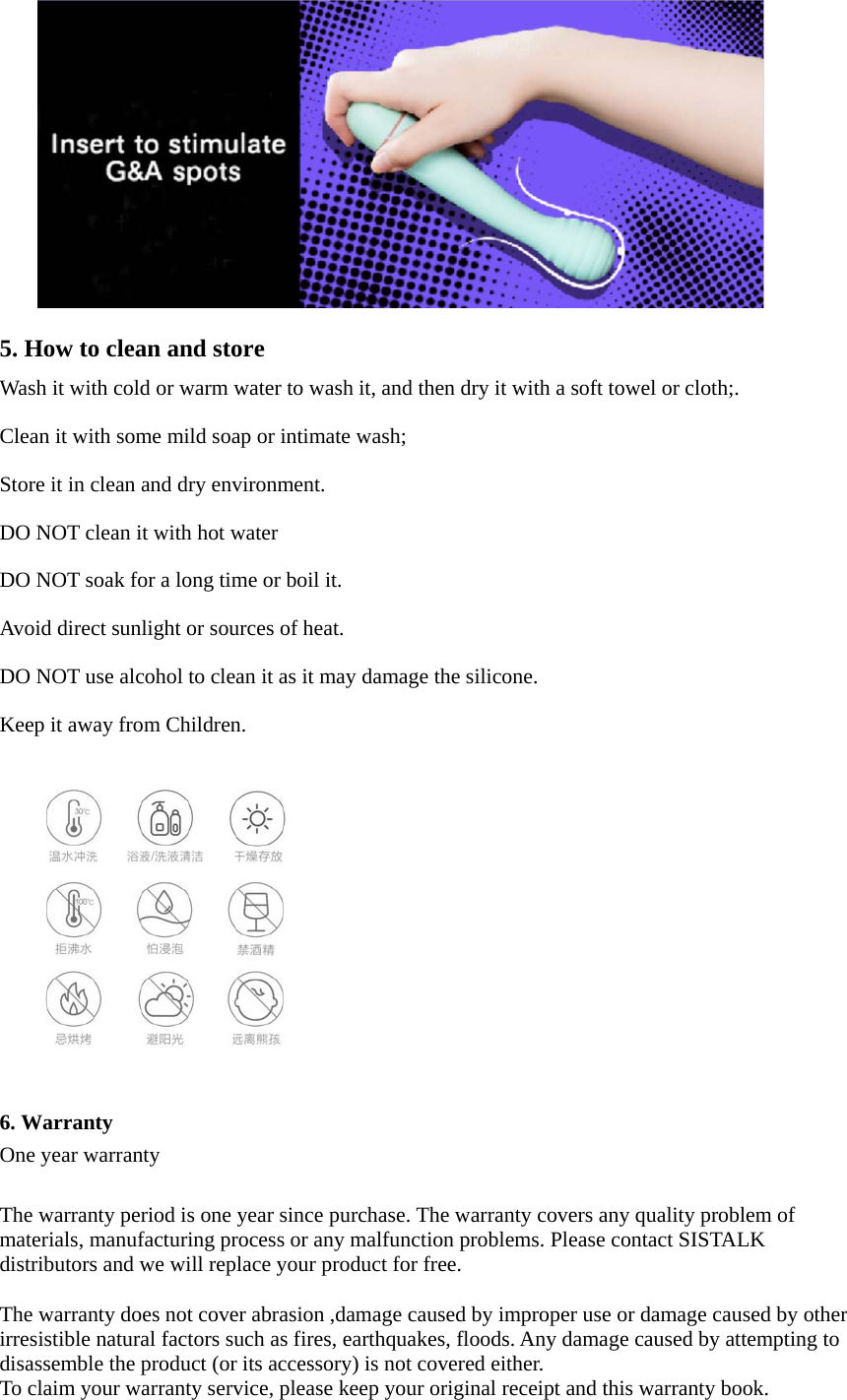 5. How to clean and storeWash it with cold or warm water to wash it, and then dry it with a soft towel or cloth;. Clean it with some mild soap or intimate wash; Store it in clean and dry environment. DO NOT clean it with hot water DO NOT soak for a long time or boil it. Avoid direct sunlight or sources of heat. DO NOT use alcohol to clean it as it may damage the silicone. Keep it away from Children. 6. WarrantyOne year warranty The warranty period is one year since purchase. The warranty covers any quality problem of materials, manufacturing process or any malfunction problems. Please contact SISTALK distributors and we will replace your product for free. The warranty does not cover abrasion ,damage caused by improper use or damage caused by other irresistible natural factors such as fires, earthquakes, floods. Any damage caused by attempting to disassemble the product (or its accessory) is not covered either. To claim your warranty service, please keep your original receipt and this warranty book. 