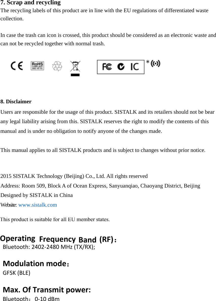 7. Scrap and recyclingThe recycling labels of this product are in line with the EU regulations of differentiated waste collection. In case the trash can icon is crossed, this product should be considered as an electronic waste and can not be recycled together with normal trash. 8. DisclaimerUsers are responsible for the usage of this product. SISTALK and its retailers should not be bear any legal liability arising from this. SISTALK reserves the right to modify the contents of this manual and is under no obligation to notify anyone of the changes made. This manual applies to all SISTALK products and is subject to changes without prior notice. 2015 SISTALK Technology (Beijing) Co., Ltd. All rights reserved Address: Room 509, Block A of Ocean Express, Sanyuanqiao, Chaoyang District, Beijing Designed by SISTALK in China Website: www.sistalk.comThis product is suitable for all EU member states.OperatingFrequencyBand(RF)：Bluetooth:2402‐2480MHz(TX/RX);Modulationmode：GFSK(BLE)Max.OfTransmitpower:Bluetooth：0‐10dBm