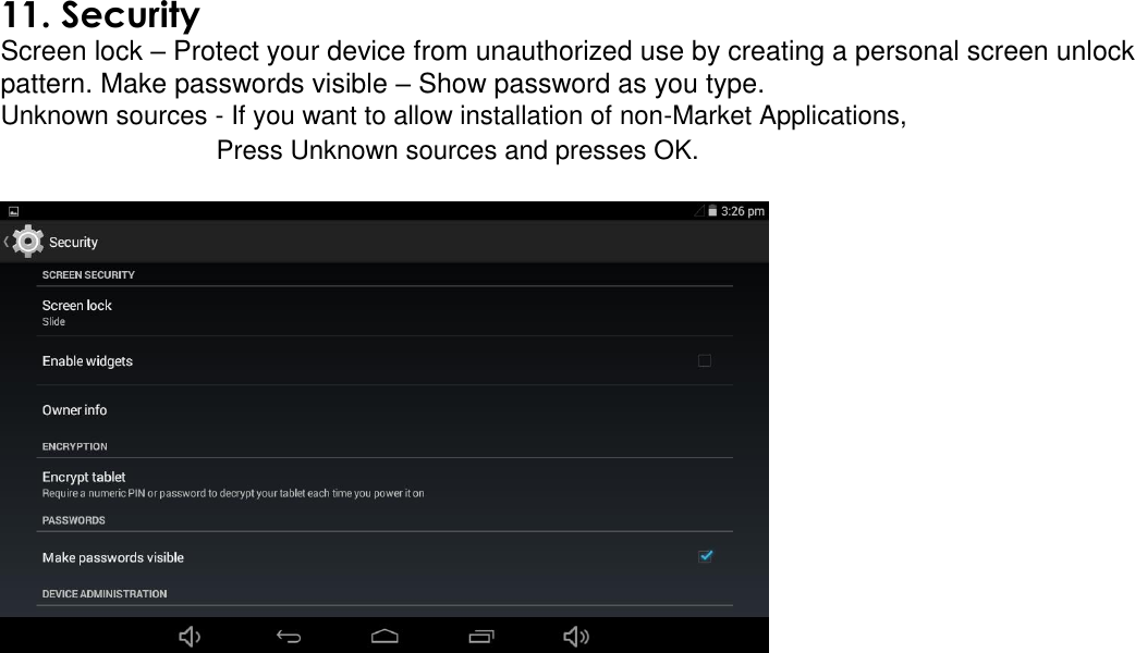   11. Security Screen lock – Protect your device from unauthorized use by creating a personal screen unlock pattern. Make passwords visible – Show password as you type.  Unknown sources - If you want to allow installation of non-Market Applications, Press Unknown sources and presses OK.     