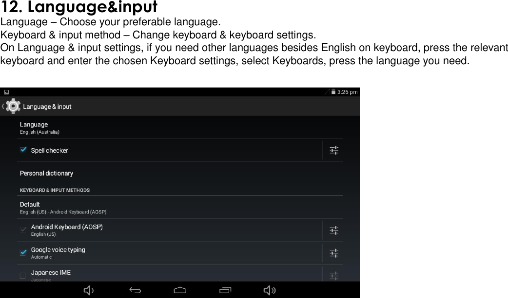  12. Language&amp;input Language – Choose your preferable language.  Keyboard &amp; input method – Change keyboard &amp; keyboard settings.  On Language &amp; input settings, if you need other languages besides English on keyboard, press the relevant keyboard and enter the chosen Keyboard settings, select Keyboards, press the language you need.    