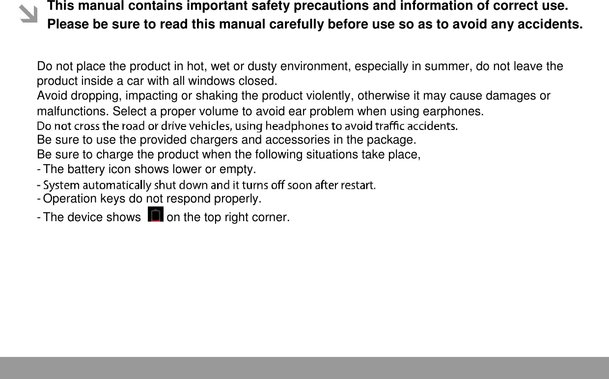  This manual contains important safety precautions and information of correct use. Please be sure to read this manual carefully before use so as to avoid any accidents.   Do not place the product in hot, wet or dusty environment, especially in summer, do not leave the product inside a car with all windows closed.  Avoid dropping, impacting or shaking the product violently, otherwise it may cause damages or malfunctions. Select a proper volume to avoid ear problem when using earphones.  Be sure to use the provided chargers and accessories in the package.  Be sure to charge the product when the following situations take place,  - The battery icon shows lower or empty.   - Operation keys do not respond properly.   - The device shows    on the top right corner.      Page 1 