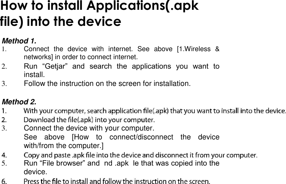     How to install Applications(.apk file) into the device  Method 1. 1.  Connect  the  device  with  internet.  See  above  [1.Wireless  &amp; networks] in order to connect internet.   2. Run  “Getjar”  and  search  the  applications  you  want  to install.   3.  Follow the instruction on the screen for installation.   Method 2.   3.  Connect the device with your computer.   See  above  [How  to  connect/disconnect  the  device with/from the computer.]   5. Run “File browser” and  nd .apk  le that was copied into the device.    