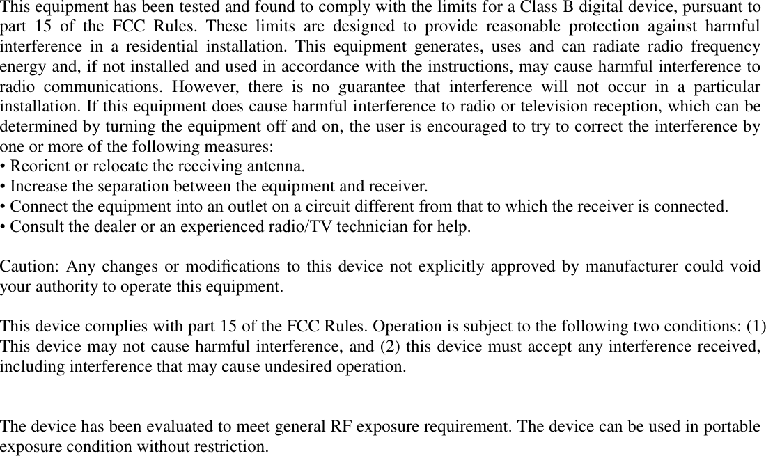  This equipment has been tested and found to comply with the limits for a Class B digital device, pursuant to part  15  of  the  FCC  Rules.  These  limits  are  designed  to  provide  reasonable  protection  against  harmful interference  in  a  residential  installation.  This  equipment  generates,  uses  and  can  radiate  radio  frequency energy and, if not installed and used in accordance with the instructions, may cause harmful interference to radio  communications.  However,  there  is  no  guarantee  that  interference  will  not  occur  in  a  particular installation. If this equipment does cause harmful interference to radio or television reception, which can be determined by turning the equipment off and on, the user is encouraged to try to correct the interference by one or more of the following measures: • Reorient or relocate the receiving antenna. • Increase the separation between the equipment and receiver. • Connect the equipment into an outlet on a circuit different from that to which the receiver is connected. • Consult the dealer or an experienced radio/TV technician for help.  Caution: Any changes or modiﬁcations to this device not explicitly approved by manufacturer could void your authority to operate this equipment.  This device complies with part 15 of the FCC Rules. Operation is subject to the following two conditions: (1) This device may not cause harmful interference, and (2) this device must accept any interference received, including interference that may cause undesired operation.   The device has been evaluated to meet general RF exposure requirement. The device can be used in portable exposure condition without restriction.   