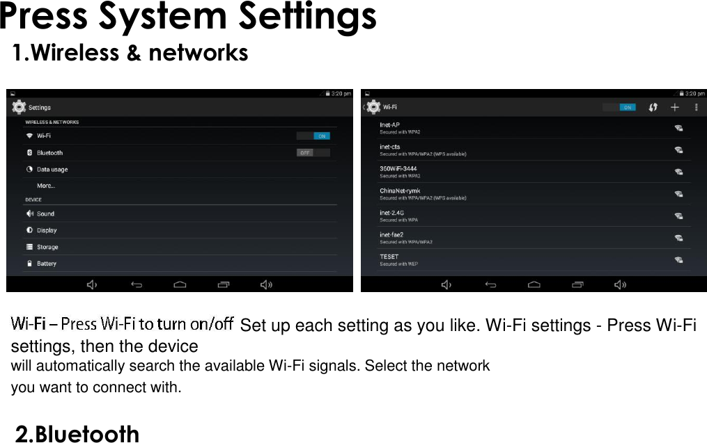  Press System Settings 1.Wireless &amp; networks                                                   Set up each setting as you like. Wi-Fi settings - Press Wi-Fi settings, then the device  will automatically search the available Wi-Fi signals. Select the network you want to connect with.  2.Bluetooth 