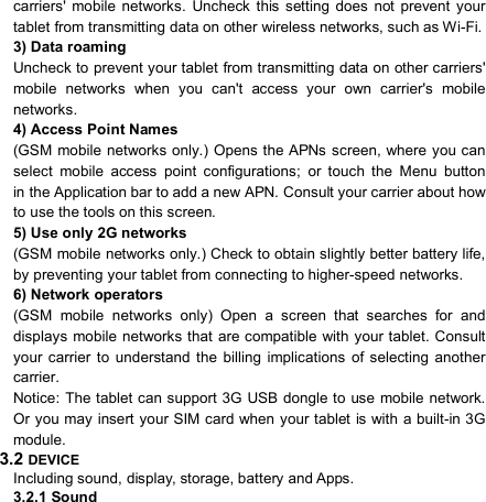                            carriers&apos;  mobile  networks.  Uncheck  this  setting  does  not  prevent  your tablet from transmitting data on other wireless networks, such as Wi-Fi. 3) Data roaming Uncheck to prevent your tablet from transmitting data on other carriers&apos; mobile  networks  when  you  can&apos;t  access  your  own  carrier&apos;s  mobile networks.   4) Access Point Names (GSM mobile networks only.) Opens the APNs screen, where you can select  mobile  access  point  configurations;  or  touch  the  Menu  button     in the Application bar to add a new APN. Consult your carrier about how to use the tools on this screen. 5) Use only 2G networks (GSM mobile networks only.) Check to obtain slightly better battery life, by preventing your tablet from connecting to higher-speed networks. 6) Network operators (GSM  mobile  networks  only)  Open  a  screen  that  searches  for  and displays mobile networks that  are compatible with your tablet. Consult your  carrier  to  understand  the  billing  implications  of  selecting  another carrier. Notice:  The tablet can support 3G USB dongle to use mobile network. Or you may  insert your SIM card when your tablet is with a built-in 3G module.   3.2 DEVICE Including sound, display, storage, battery and Apps. 3.2.1 Sound   