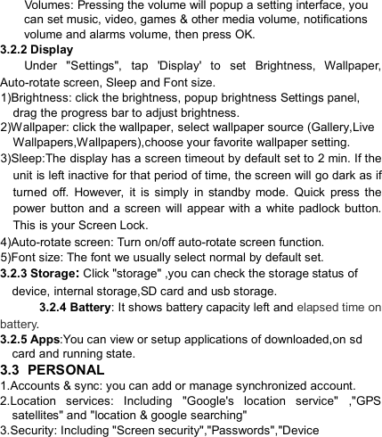                                    Volumes: Pressing the volume will popup a setting interface, you can set music, video, games &amp; other media volume, notifications volume and alarms volume, then press OK. 3.2.2 Display           Under  &quot;Settings&quot;,  tap  &apos;Display&apos;  to  set  Brightness,  Wallpaper, Auto-rotate screen, Sleep and Font size. 1)Brightness: click the brightness, popup brightness Settings panel, drag the progress bar to adjust brightness. 2)Wallpaper: click the wallpaper, select wallpaper source (Gallery,Live Wallpapers,Wallpapers),choose your favorite wallpaper setting. 3)Sleep:The display has a screen timeout by default set to 2 min. If the unit is left inactive for that period of time, the screen will go dark as if turned  off.  However,  it  is  simply  in  standby  mode.  Quick  press  the power button and  a  screen  will  appear  with  a  white  padlock  button. This is your Screen Lock. 4)Auto-rotate screen: Turn on/off auto-rotate screen function. 5)Font size: The font we usually select normal by default set. 3.2.3 Storage: Click &quot;storage&quot; ,you can check the storage status of device, internal storage,SD card and usb storage.  3.2.4 Battery: It shows battery capacity left and elapsed time on battery. 3.2.5 Apps:You can view or setup applications of downloaded,on sd card and running state. 3.3 PERSONAL 1.Accounts &amp; sync: you can add or manage synchronized account. 2.Location  services:  Including  &quot;Google&apos;s  location  service&quot;  ,&quot;GPS satellites&quot; and &quot;location &amp; google searching&quot; 3.Security: Including &quot;Screen security&quot;,&quot;Passwords&quot;,&quot;Device 