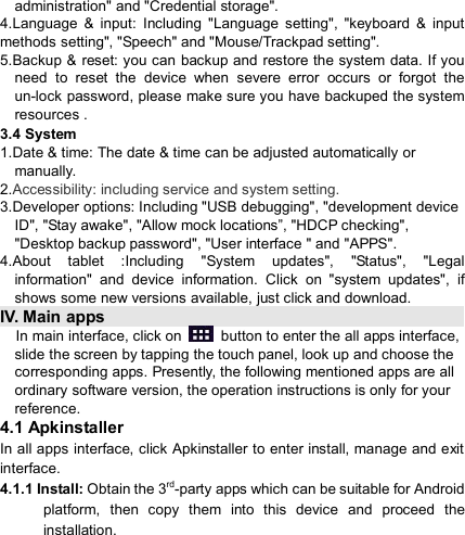                            administration&quot; and &quot;Credential storage&quot;. 4.Language  &amp;  input:  Including  &quot;Language  setting&quot;,  &quot;keyboard  &amp;  input methods setting&quot;, &quot;Speech&quot; and &quot;Mouse/Trackpad setting&quot;. 5.Backup &amp;  reset: you can backup and restore the system data. If you need  to  reset  the  device  when  severe  error  occurs  or  forgot  the un-lock password, please make sure you have backuped the system resources . 3.4 System 1.Date &amp; time: The date &amp; time can be adjusted automatically or manually. 2.Accessibility: including service and system setting. 3.Developer options: Including &quot;USB debugging&quot;, &quot;development device ID&quot;, &quot;Stay awake&quot;, &quot;Allow mock locations”, &quot;HDCP checking&quot;, &quot;Desktop backup password&quot;, &quot;User interface &quot; and &quot;APPS&quot;. 4.About  tablet  :Including  &quot;System  updates&quot;,  &quot;Status&quot;,  &quot;Legal information&quot;  and  device  information.  Click  on  &quot;system  updates&quot;,  if shows some new versions available, just click and download. IV. Main apps                                                                                                                                             In main interface, click on    button to enter the all apps interface, slide the screen by tapping the touch panel, look up and choose the corresponding apps. Presently, the following mentioned apps are all ordinary software version, the operation instructions is only for your reference. 4.1 Apkinstaller In all apps interface, click Apkinstaller to enter install, manage and exit interface. 4.1.1 Install: Obtain the 3rd-party apps which can be suitable for Android platform,  then  copy  them  into  this  device  and  proceed  the installation. 