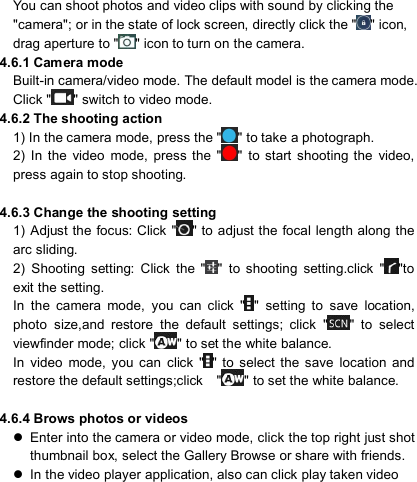                            You can shoot photos and video clips with sound by clicking the &quot;camera&quot;; or in the state of lock screen, directly click the &quot; &quot; icon, drag aperture to &quot; &quot; icon to turn on the camera. 4.6.1 Camera mode Built-in camera/video mode. The default model is the camera mode. Click &quot; &quot; switch to video mode. 4.6.2 The shooting action 1) In the camera mode, press the &quot; &quot; to take a photograph. 2)  In  the  video  mode,  press  the  &quot; &quot;  to start  shooting the  video, press again to stop shooting.  4.6.3 Change the shooting setting 1)  Adjust the focus: Click &quot; &quot; to adjust the  focal  length along  the arc sliding. 2)  Shooting  setting:  Click  the  &quot; &quot;  to  shooting  setting.click  &quot; &quot;to exit the setting. In  the  camera  mode,  you  can  click  &quot; &quot;  setting  to  save  location, photo  size,and  restore  the  default  settings;  click  &quot; &quot;  to  select viewfinder mode; click &quot; &quot; to set the white balance. In  video  mode,  you  can  click  &quot; &quot;  to  select  the  save  location  and restore the default settings;click    &quot; &quot; to set the white balance.  4.6.4 Brows photos or videos   Enter into the camera or video mode, click the top right just shot thumbnail box, select the Gallery Browse or share with friends.   In the video player application, also can click play taken video   