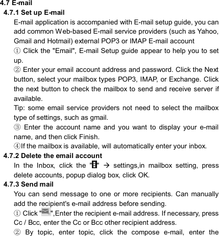                             4.7 E-mail  4.7.1 Set up E-mail E-mail application is accompanied with E-mail setup guide, you can add common Web-based E-mail service providers (such as Yahoo, Gmail and Hotmail) external POP3 or IMAP E-mail account  Click the &quot;Email&quot;, E①-mail Setup guide  appear to help you to set up.  Enter your email accoun②t address and password. Click the Next button, select your mailbox types POP3, IMAP, or Exchange. Click the next button to check the mailbox  to send and receive server if available. Tip:  some  email  service  providers  not  need  to select  the  mailbox type of settings, such as gmail.   Enter  the  account  name  and  you  want  to  display ③your  e-mail name, and then click Finish. If the mailbox is available, will automatically enter your ④inbox.   4.7.2 Delete the email account In  the  Inbox,  click  the  &quot; &quot;    settings,in  mailbox  setting,  press delete accounts, popup dialog box, click OK.   4.7.3 Send mail You  can  send  message to  one or  more recipients.  Can  manually add the recipient&apos;s e-mail address before sending.  Click &quot;①&quot;,Enter the recipient e-mail address. If necessary, press Cc / Bcc, enter the Cc or Bcc other recipient address.  ②By  topic,  enter  topic,  click  the  compose  e-mail,  enter  the 