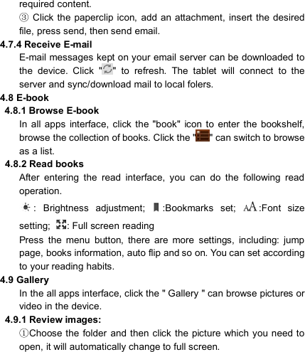                            required content.   Clic③k  the paperclip  icon,  add  an  attachment,  insert  the desired file, press send, then send email. 4.7.4 Receive E-mail E-mail messages kept on your email server can be downloaded to the  device.  Click  &quot; &quot;  to  refresh.  The  tablet  will  connect  to  the server and sync/download mail to local folers. 4.8 E-book 4.8.1 Browse E-book In  all  apps  interface, click  the  &quot;book&quot;  icon  to  enter  the  bookshelf, browse the collection of books. Click the &quot; &quot; can switch to browse as a list.   4.8.2 Read books After  entering  the  read  interface,  you  can  do  the  following  read operation. :  Brightness  adjustment;  :Bookmarks  set;  :Font  size setting;  : Full screen reading Press  the  menu  button,  there  are  more  settings,  including:  jump page, books information, auto flip and so on. You can set according to your reading habits. 4.9 Gallery   In the all apps interface, click the &quot; Gallery &quot; can browse pictures or video in the device.   4.9.1 Review images: ①Choose the folder  and  then click  the picture which you need to open, it will automatically change to full screen. 