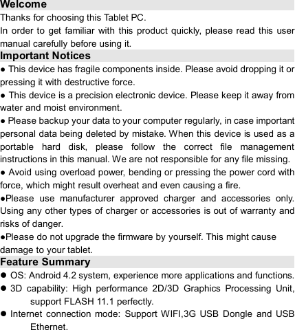                            Welcome                                                                 Thanks for choosing this Tablet PC. In  order to  get familiar with  this  product  quickly, please  read  this  user manual carefully before using it. Important Notices                                                                      ● This device has fragile components inside. Please avoid dropping it or pressing it with destructive force. ● This device is a precision electronic device. Please keep it away from water and moist environment. ● Please backup your data to your computer regularly, in case important personal data being deleted by mistake. When this device is used as a portable  hard  disk,  please  follow  the  correct  file  management instructions in this manual. We are not responsible for any file missing. ● Avoid using overload power, bending or pressing the power cord with force, which might result overheat and even causing a fire. ●Please  use  manufacturer  approved  charger  and  accessories  only. Using any other types of charger or accessories is out of warranty and risks of danger. ●Please do not upgrade the firmware by yourself. This might cause damage to your tablet. Feature Summary                                                                      OS: Android 4.2 system, experience more applications and functions.  3D  capability:  High  performance  2D/3D  Graphics  Processing  Unit, support FLASH 11.1 perfectly.  Internet  connection  mode:  Support  WIFI,3G  USB  Dongle  and  USB Ethernet. 