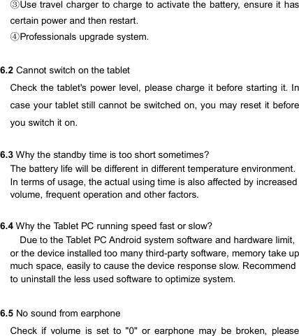                            Use ③travel charger to charge to  activate the battery,  ensure it has certain power and then restart. Professionals upgrade system.④  6.2 Cannot switch on the tablet Check the tablet&apos;s power level, please charge it before starting it. In case your tablet still cannot be switched on, you may reset it  before you switch it on.                                                                             6.3 Why the standby time is too short sometimes? The battery life will be different in different temperature environment. In terms of usage, the actual using time is also affected by increased volume, frequent operation and other factors.  6.4 Why the Tablet PC running speed fast or slow?     Due to the Tablet PC Android system software and hardware limit, or the device installed too many third-party software, memory take up much space, easily to cause the device response slow. Recommend to uninstall the less used software to optimize system.  6.5 No sound from earphone Check  if  volume  is  set  to  &quot;0&quot;  or  earphone  may  be  broken,  please 