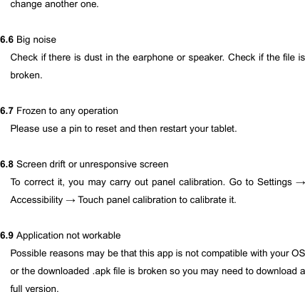                            change another one.  6.6 Big noise Check if there is dust in the earphone or speaker. Check if the file is broken.  6.7 Frozen to any operation Please use a pin to reset and then restart your tablet.  6.8 Screen drift or unresponsive screen To  correct  it, you  may carry out panel  calibration. Go to Settings  → Accessibility → Touch panel calibration to calibrate it.    6.9 Application not workable Possible reasons may be that this app is not compatible with your OS or the downloaded .apk file is broken so you may need to download a full version.    