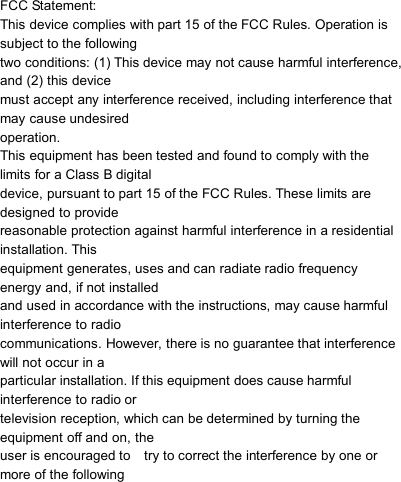                            FCC Statement: This device complies with part 15 of the FCC Rules. Operation is   subject to the following   two conditions: (1) This device may not cause harmful interference,   and (2) this device   must accept any interference received, including interference that   may cause undesired   operation. This equipment has been tested and found to comply with the   limits for a Class B digital   device, pursuant to part 15 of the FCC Rules. These limits are   designed to provide   reasonable protection against harmful interference in a residential   installation. This   equipment generates, uses and can radiate radio frequency   energy and, if not installed   and used in accordance with the instructions, may cause harmful   interference to radio   communications. However, there is no guarantee that interference   will not occur in a   particular installation. If this equipment does cause harmful   interference to radio or   television reception, which can be determined by turning the   equipment off and on, the   user is encouraged to    try to correct the interference by one or   more of the following       