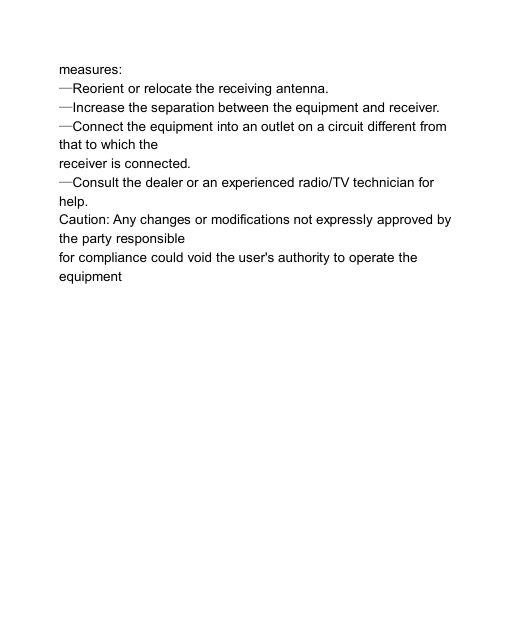                            measures: —Reorient or relocate the receiving antenna. —Increase the separation between the equipment and receiver. —Connect the equipment into an outlet on a circuit different from   that to which the   receiver is connected. —Consult the dealer or an experienced radio/TV technician for   help. Caution: Any changes or modifications not expressly approved by   the party responsible   for compliance could void the user&apos;s authority to operate the   equipment 