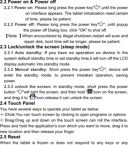                            2.2 Power on &amp; Power off 2.2.1 Power on: Please long press the power key&quot; &quot;,until the power on interface appears. The tablet initialization need certain of time, please be patient. 2.2.2  Power  off:  Please long  press  the power  key&quot; &quot;,  until  popup the power off Dialog box, click &quot;OK&quot; to shut off. 【Note  】When encountered by illegal shutdown,restart will scan and repair disk, boot time will be longer, please be patient. 2.3 Lock/unlock the screen (sleep mode) 2.3.1  Auto  standby:  If  you  have  no  operation  on  device  In  the system default standby time or set standby time,it will turn off the LCD display,automatic into standby mode. 2.3.2  Manual  standby:  Short  press  the  power  key&quot; &quot;,  device  will enter  the  standby  mode,  to  prevent  mistaken  operation,  saving power. 2.3.3  unlock  the  screen:  In  standby  mode,  short  press  the  power button &quot; &quot;will light the screen, and then hold &quot; &quot;icon on the screen, and drag it to &quot; &quot;icon,release it can unlock the screen. 2.4 Touch Panel You have several ways to operate your tablet as below:  Click:You can touch screen by clicking to open programs or options  Drag:Drag  up and down  on  the touch  screen  can roll the  interface. Press and hold the application&apos;s icon which you want to move, drag it to new location and then release your finger. 2.5 Reset   When  the  tablet  is  frozen  or  does  not  respond  to  any  keys  or  any 