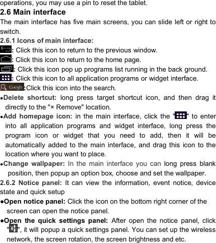                            operations, you may use a pin to reset the tablet. 2.6 Main interface   The main interface  has five main screens, you can slide left or right to switch. 2.6.1 Icons of main interface: : Click this icon to return to the previous window. : Click this icon to return to the home page.                               : Click this icon pop up programs list running in the back ground. : Click this icon to all application programs or widget interface.               :Click this icon into the search.                         ●Delete  shortcut:  long  press  target  shortcut  icon,  and  then  drag  it directly to the &quot;× Remove&quot; location. ●Add  homepage  icon:  in  the  main  interface,  click  the  &quot; &quot;  to  enter into  all  application  programs  and  widget  interface,  long  press  the program  icon  or  widget  that  you  need  to  add,  then  it  will  be automatically  added  to the  main  interface,  and  drag  this  icon to the location where you want to place. ●Change  wallpaper:  In  the  main  interface  you  can long  press  blank position, then popup an option box, choose and set the wallpaper. 2.6.2  Notice  panel:  It  can  view  the  information,  event  notice,  device state and quick setup ●Open notice panel: Click the icon on the bottom right corner of the screen can open the notice panel. ●Open  the  quick  settings  panel:  After  open  the  notice  panel,  click &quot; &quot;, it will popup a quick settings panel. You can set up the wireless network, the screen rotation, the screen brightness and etc. 