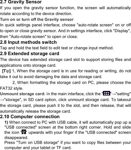                            2.7 Gravity Sensor If  you  open  the  gravity  sensor  function,  the  screen  will  automatically rotate according to the device direction. Turn on or turn off the Gravity sensor In quick settings panel interface, choose &quot;auto-rotate screen&quot; on or  off to open or close gravity sensor. And in settings interface, click &quot;Display&quot;, then &quot;Auto-rotate screen&quot; to open or close. 2.8 Input methods switch Tap and hold the text field to edit text or change input method. 2.9 Extended storage card The device  has extended  storage card slot to support storing files and applications onto storage card.  [Tip] 1, When the storage card  is in  use for reading or writing, do not take it out to avoid damaging the data and storage card.             2, When formatting the storage  card on PC, please choose the FAT32 style. Unmount storage card: In the main interface, click the &quot; &quot;→&quot;setting&quot; →&quot;storage&quot;, in SD card option, click unmount storage card. To takeout the storage card,  please push it to the slot, and then  release, that  will     automatically release the storage card. 2.10 Computer connection 1) When connect to PC with USB cable, it will automatically pop up a &quot;USB  connected&quot;  screen  at the  bottom right  corner.  Hold  and  slide the icon &quot; &quot; upwards with your finger if the &quot;USB connected&quot; screen disappeared. Press &quot;Turn on USB storage&quot; if you want to copy files between your computer and your tablet or TF card.   