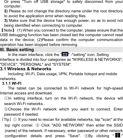                            Or  press  &quot;Turn  off  USB  storage&quot;  to  safely  disconnect  from  your computer. 2) Please do not change the directory name under the root directory to avoid the application error when reading files. 3) Make sure that the device has  enough  power, so as to avoid not being identified when connecting to computer. 【Note】  (1) When you connect to the computer, please ensure that the USB debugging function has been closed lest the computer cannot read data  in  the  device;  (2)Please  confirm  the  computer  communication operation has been stopped before removing. III. Basic setting                                                                       In the main interface, click the &quot; &quot; -&quot;setting&quot; icon. Setting interface is divided into four categories as &quot;WIRELESS &amp; NETWORKS&quot;, &quot;DEVICE&quot;, &quot;PERSONAL&quot; and &quot;SYSTEM&quot;. 3.1 Wireless &amp; Networks         Including: Wi-Fi, Data usage, VPN, Portable hotspot and mobile networks.  3.1.1 WI-FI:         The  tablet  can  be  connected  to  Wi-Fi  network  for  high-speed Internet access and download. In  setting  interface, ①turn  on  the  Wi-Fi  network,  the  device  will search Wi-Fi networks.. ②Choose  the  Wi-Fi  network  which  you  want  to  connect.  Enter password if needed.   『Tip』 If you need to rescan for available networks, tap &quot;scan&quot; at the ①top  right  corner.    Click  &quot;ADD  NETWORK&quot;  then  enter  the  SSID ②(name) of the network. If necessary, enter password or other network configuration  details  and  press  &quot;Save&quot;.  By  clicking  &quot;③&quot; 