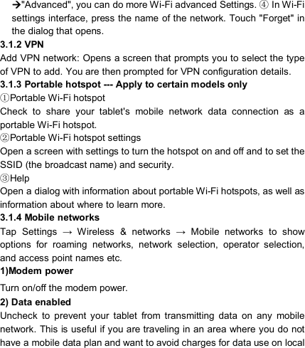                            &quot;Advanced&quot;, you can do more Wi-Fi advanced Settings.   In Wi④-Fi settings interface, press the name of the network. Touch &quot;Forget&quot; in the dialog that opens. 3.1.2 VPN         Add VPN network: Opens a screen that prompts you to select the type of VPN to add. You are then prompted for VPN configuration details. 3.1.3 Portable hotspot --- Apply to certain models only   Portable Wi①-Fi hotspot Check  to  share  your  tablet&apos;s  mobile  network  data  connection  as  a portable Wi-Fi hotspot. Portable Wi②-Fi hotspot settings Open a screen with settings to turn the hotspot on and off and to set the SSID (the broadcast name) and security. Help③ Open a dialog with information about portable Wi-Fi hotspots, as well as information about where to learn more. 3.1.4 Mobile networks   Tap  Settings  →  Wireless  &amp;  networks  →  Mobile  networks  to  show options  for  roaming  networks,  network  selection,  operator  selection, and access point names etc. 1)Modem power Turn on/off the modem power. 2) Data enabled Uncheck  to  prevent  your  tablet  from  transmitting  data  on  any  mobile network. This is useful if you are traveling in an area where you do not have a mobile data plan and want to avoid charges for data use on local 