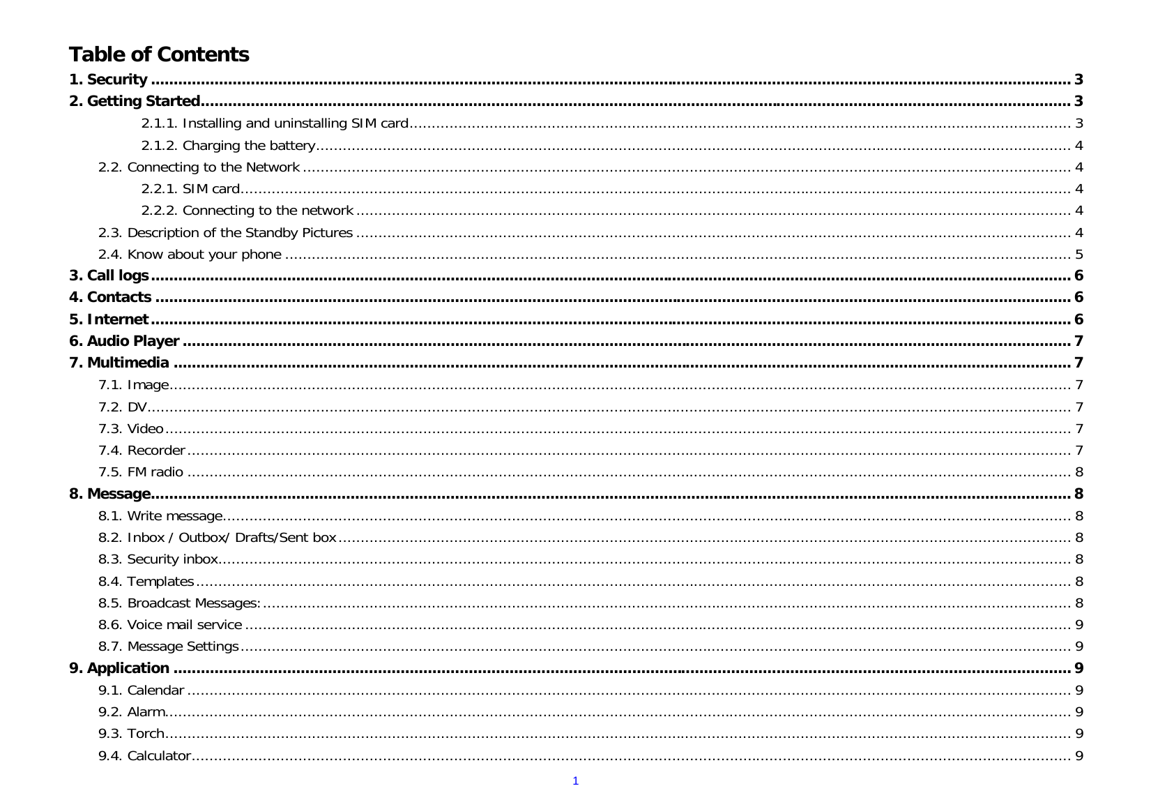  1 Table of Contents 1. Security ........................................................................................................................................................................................................... 3 2. Getting Started ................................................................................................................................................................................................ 3 2.1.1. Installing and uninstalling SIM card ..................................................................................................................................................... 3 2.1.2. Charging the battery .......................................................................................................................................................................... 4 2.2. Connecting to the Network ............................................................................................................................................................................. 4 2.2.1. SIM card ........................................................................................................................................................................................... 4 2.2.2. Connecting to the network ................................................................................................................................................................. 4 2.3. Description of the Standby Pictures ................................................................................................................................................................. 4 2.4. Know about your phone ................................................................................................................................................................................. 5 3. Call logs ........................................................................................................................................................................................................... 6 4. Contacts .......................................................................................................................................................................................................... 6 5. Internet ........................................................................................................................................................................................................... 6 6. Audio Player .................................................................................................................................................................................................... 7 7. Multimedia ...................................................................................................................................................................................................... 7 7.1. Image ........................................................................................................................................................................................................... 7 7.2. DV ................................................................................................................................................................................................................ 7 7.3. Video ............................................................................................................................................................................................................ 7 7.4. Recorder ....................................................................................................................................................................................................... 7 7.5. FM radio ....................................................................................................................................................................................................... 8 8. Message ........................................................................................................................................................................................................... 8 8.1. Write message ............................................................................................................................................................................................... 8 8.2. Inbox / Outbox/ Drafts/Sent box ..................................................................................................................................................................... 8 8.3. Security inbox ................................................................................................................................................................................................ 8 8.4. Templates ..................................................................................................................................................................................................... 8 8.5. Broadcast Messages: ...................................................................................................................................................................................... 8 8.6. Voice mail service .......................................................................................................................................................................................... 9 8.7. Message Settings ........................................................................................................................................................................................... 9 9. Application ...................................................................................................................................................................................................... 9 9.1. Calendar ....................................................................................................................................................................................................... 9 9.2. Alarm ............................................................................................................................................................................................................ 9 9.3. Torch ............................................................................................................................................................................................................ 9 9.4. Calculator ...................................................................................................................................................................................................... 9 