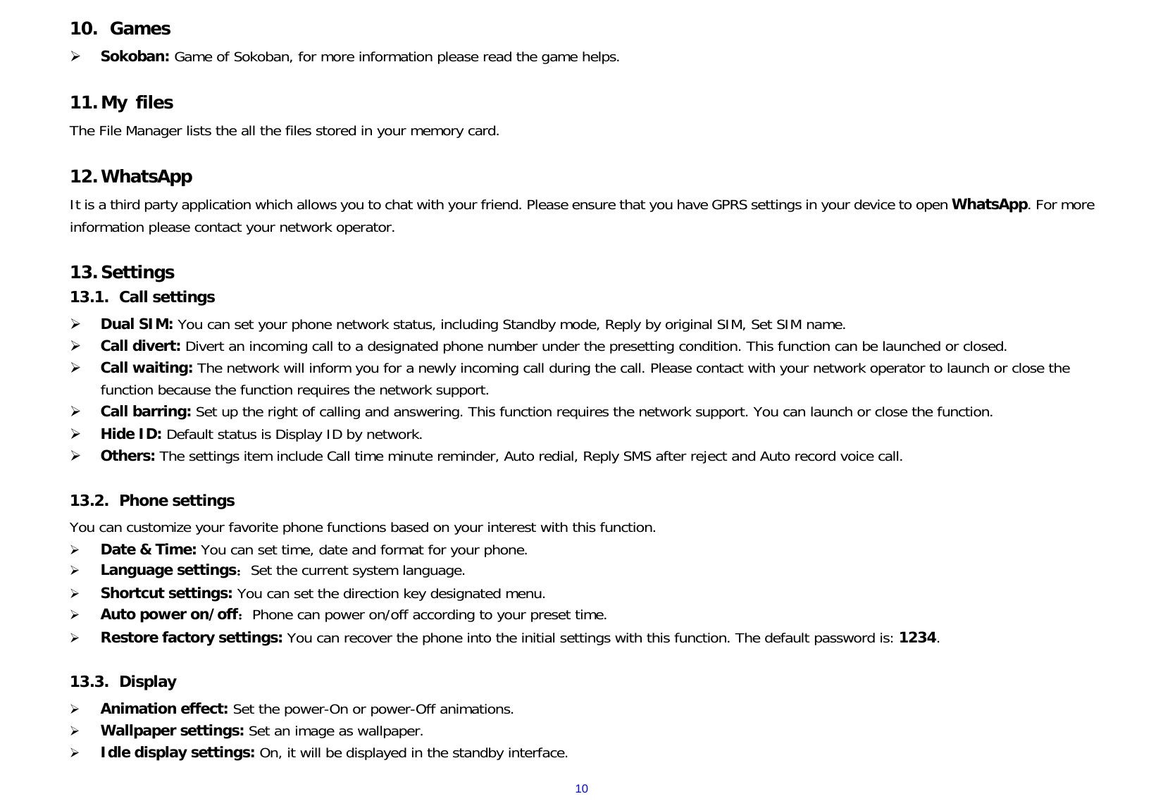 1010.  Games  Sokoban: Game of Sokoban, for more information please read the game helps.  11. My files The File Manager lists the all the files stored in your memory card.  12. WhatsApp It is a third party application which allows you to chat with your friend. Please ensure that you have GPRS settings in your device to open WhatsApp. For more information please contact your network operator.  13. Settings 13.1.  Call settings  Dual SIM: You can set your phone network status, including Standby mode, Reply by original SIM, Set SIM name.  Call divert: Divert an incoming call to a designated phone number under the presetting condition. This function can be launched or closed.  Call waiting: The network will inform you for a newly incoming call during the call. Please contact with your network operator to launch or close the function because the function requires the network support.  Call barring: Set up the right of calling and answering. This function requires the network support. You can launch or close the function.  Hide ID: Default status is Display ID by network.  Others: The settings item include Call time minute reminder, Auto redial, Reply SMS after reject and Auto record voice call.  13.2.  Phone settings  You can customize your favorite phone functions based on your interest with this function.    Date &amp; Time: You can set time, date and format for your phone.    Language settings：Set the current system language.  Shortcut settings: You can set the direction key designated menu.  Auto power on/off：Phone can power on/off according to your preset time.  Restore factory settings: You can recover the phone into the initial settings with this function. The default password is: 1234.  13.3.  Display  Animation effect: Set the power-On or power-Off animations.  Wallpaper settings: Set an image as wallpaper.    Idle display settings: On, it will be displayed in the standby interface. 