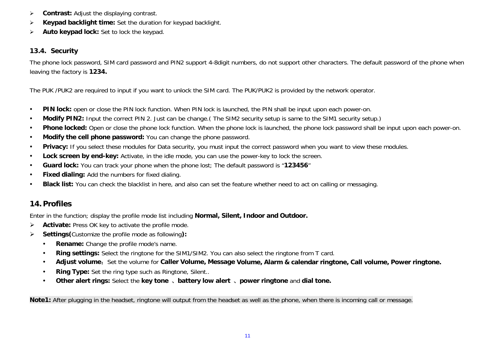 11Contrast: Adjust the displaying contrast.Keypad backlight time: Set the duration for keypad backlight.Auto keypad lock: Set to lock the keypad.13.4.  Security The phone lock password, SIM card password and PIN2 support 4-8digit numbers, do not support other characters. The default password of the phone when leaving the factory is 1234. The PUK /PUK2 are required to input if you want to unlock the SIM card. The PUK/PUK2 is provided by the network operator.  PIN lock: open or close the PIN lock function. When PIN lock is launched, the PIN shall be input upon each power-on.  Modify PIN2: Input the correct PIN 2. Just can be change.( The SIM2 security setup is same to the SIM1 security setup.)  Phone locked: Open or close the phone lock function. When the phone lock is launched, the phone lock password shall be input upon each power-on.  Modify the cell phone password: You can change the phone password.  Privacy: If you select these modules for Data security, you must input the correct password when you want to view these modules.  Lock screen by end-key: Activate, in the idle mode, you can use the power-key to lock the screen.  Guard lock: You can track your phone when the phone lost; The default password is “123456”  Fixed dialing: Add the numbers for fixed dialing.  Black list: You can check the blacklist in here, and also can set the feature whether need to act on calling or messaging. 14.ProfilesEnter in the function; display the profile mode list including Normal, Silent, Indoor and Outdoor. Activate: Press OK key to activate the profile mode.Settings(Customize the profile mode as following): Rename: Change the profile mode’s name. Ring settings: Select the ringtone for the SIM1/SIM2. You can also select the ringtone from T card. Adjust volume：Set the volume for Caller Volume, Message Volume, Alarm &amp; calendar ringtone, Call volume, Power ringtone. Ring Type: Set the ring type such as Ringtone, Silent.. Other alert rings: Select the key tone  、battery low alert  、power ringtone and dial tone.Note1: After plugging in the headset, ringtone will output from the headset as well as the phone, when there is incoming call or message. 