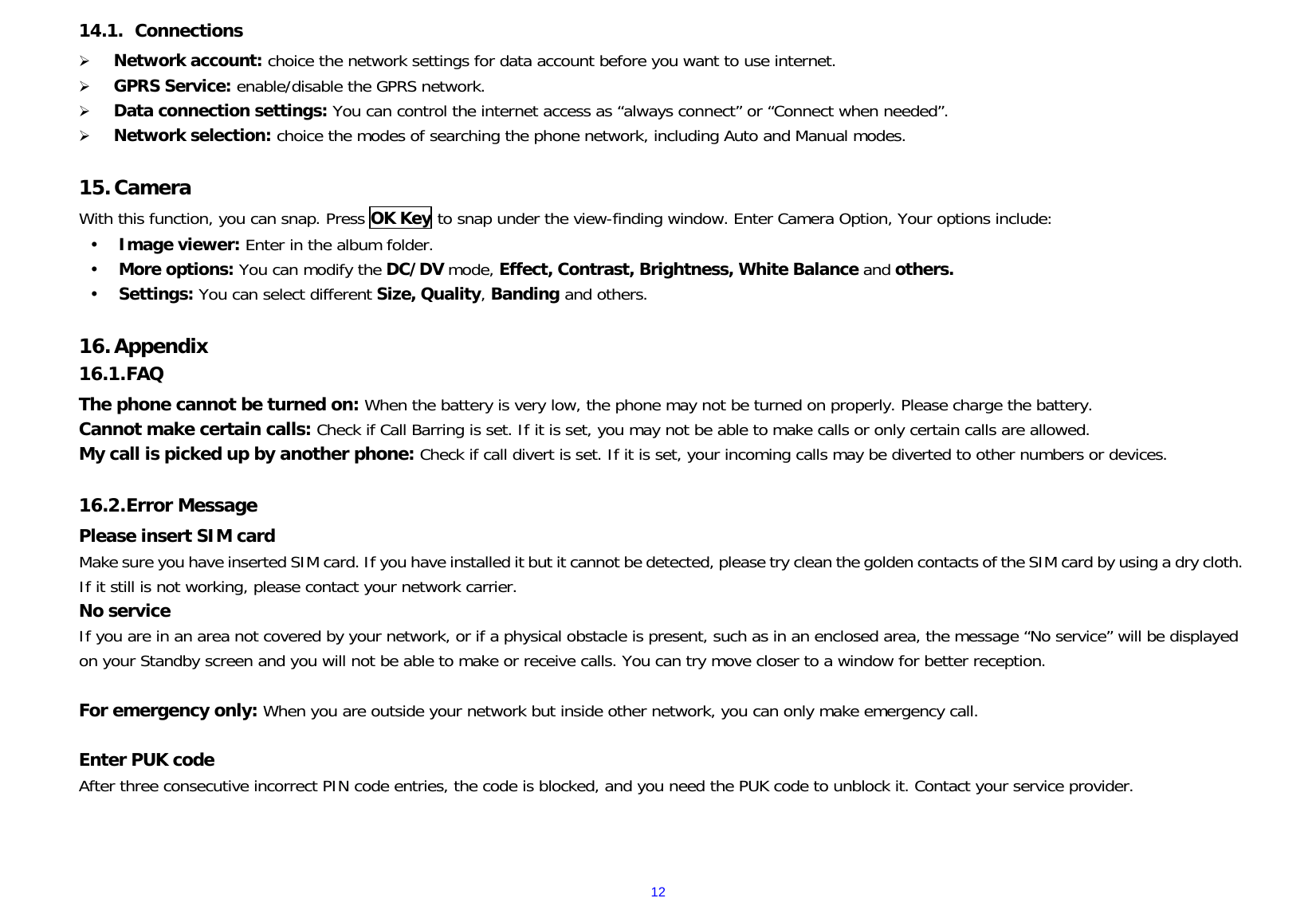 1214.1.  Connections Network account: choice the network settings for data account before you want to use internet.GPRS Service: enable/disable the GPRS network.Data connection settings: You can control the internet access as “always connect” or “Connect when needed”.Network selection: choice the modes of searching the phone network, including Auto and Manual modes.15.CameraWith this function, you can snap. Press OK Key to snap under the view-finding window. Enter Camera Option, Your options include:  Image viewer: Enter in the album folder.  More options: You can modify the DC/DV mode, Effect, Contrast, Brightness, White Balance and others.  Settings: You can select different Size, Quality, Banding and others. 16.Appendix16.1. FAQ The phone cannot be turned on: When the battery is very low, the phone may not be turned on properly. Please charge the battery. Cannot make certain calls: Check if Call Barring is set. If it is set, you may not be able to make calls or only certain calls are allowed. My call is picked up by another phone: Check if call divert is set. If it is set, your incoming calls may be diverted to other numbers or devices. 16.2. Error Message Please insert SIM card Make sure you have inserted SIM card. If you have installed it but it cannot be detected, please try clean the golden contacts of the SIM card by using a dry cloth. If it still is not working, please contact your network carrier. No service If you are in an area not covered by your network, or if a physical obstacle is present, such as in an enclosed area, the message “No service” will be displayed on your Standby screen and you will not be able to make or receive calls. You can try move closer to a window for better reception. For emergency only: When you are outside your network but inside other network, you can only make emergency call. Enter PUK code After three consecutive incorrect PIN code entries, the code is blocked, and you need the PUK code to unblock it. Contact your service provider. 