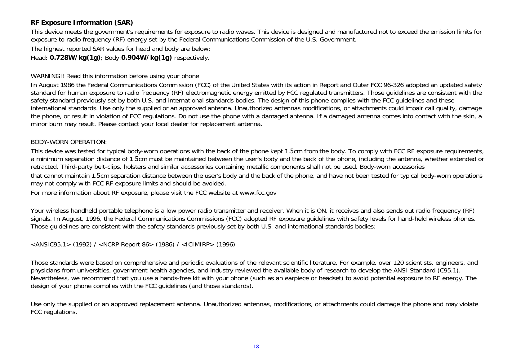 13RF Exposure Information (SAR) This device meets the government’s requirements for exposure to radio waves. This device is designed and manufactured not to exceed the emission limits for exposure to radio frequency (RF) energy set by the Federal Communications Commission of the U.S. Government. The highest reported SAR values for head and body are below: Head: 0.728W/kg(1g); Body:0.904W/kg(1g) respectively. WARNING!! Read this information before using your phone In August 1986 the Federal Communications Commission (FCC) of the United States with its action in Report and Outer FCC 96-326 adopted an updated safety standard for human exposure to radio frequency (RF) electromagnetic energy emitted by FCC regulated transmitters. Those guidelines are consistent with the safety standard previously set by both U.S. and international standards bodies. The design of this phone complies with the FCC guidelines and these international standards. Use only the supplied or an approved antenna. Unauthorized antennas modifications, or attachments could impair call quality, damage the phone, or result in violation of FCC regulations. Do not use the phone with a damaged antenna. If a damaged antenna comes into contact with the skin, a minor burn may result. Please contact your local dealer for replacement antenna. BODY-WORN OPERATION: This device was tested for typical body-worn operations with the back of the phone kept 1.5cm from the body. To comply with FCC RF exposure requirements, a minimum separation distance of 1.5cm must be maintained between the user&apos;s body and the back of the phone, including the antenna, whether extended or retracted. Third-party belt-clips, holsters and similar accessories containing metallic components shall not be used. Body-worn accessories that cannot maintain 1.5cm separation distance between the user’s body and the back of the phone, and have not been tested for typical body-worn operations may not comply with FCC RF exposure limits and should be avoided. For more information about RF exposure, please visit the FCC website at www.fcc.gov Your wireless handheld portable telephone is a low power radio transmitter and receiver. When it is ON, it receives and also sends out radio frequency (RF) signals. In August, 1996, the Federal Communications Commissions (FCC) adopted RF exposure guidelines with safety levels for hand-held wireless phones. Those guidelines are consistent with the safety standards previously set by both U.S. and international standards bodies: &lt;ANSIC95.1&gt; (1992) / &lt;NCRP Report 86&gt; (1986) / &lt;ICIMIRP&gt; (1996) Those standards were based on comprehensive and periodic evaluations of the relevant scientific literature. For example, over 120 scientists, engineers, and physicians from universities, government health agencies, and industry reviewed the available body of research to develop the ANSI Standard (C95.1). Nevertheless, we recommend that you use a hands-free kit with your phone (such as an earpiece or headset) to avoid potential exposure to RF energy. The design of your phone complies with the FCC guidelines (and those standards). Use only the supplied or an approved replacement antenna. Unauthorized antennas, modifications, or attachments could damage the phone and may violate FCC regulations. 