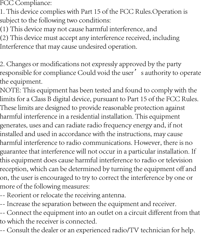 FCC Compliance:1. This device complies with Part 15 of the FCC Rules.Operation issubject to the following two conditions:(1) This device may not cause harmful interference, and(2) This device must accept any interference received, including Interference that may cause undesired operation.2. Changes or modifications not expressly approved by the party responsible for compliance Could void the user’s authority to operate the equipment.NOTE: This equipment has been tested and found to comply with the limits for a Class B digital device, pursuant to Part 15 of the FCC Rules. These limits are designed to provide reasonable protection against harmful interference in a residential installation. This equipment generates, uses and can radiate radio frequency energy and, if not installed and used in accordance with the instructions, may cause harmful interference to radio communications. However, there is no guarantee that interference will not occur in a particular installation. If this equipment does cause harmful interference to radio or television reception, which can be determined by turning the equipment off and on, the user is encouraged to try to correct the interference by one or more of the following measures:-- Reorient or relocate the receiving antenna.-- Increase the separation between the equipment and receiver.-- Connect the equipment into an outlet on a circuit different from that to which the receiver is connected.-- Consult the dealer or an experienced radio/TV technician for help.