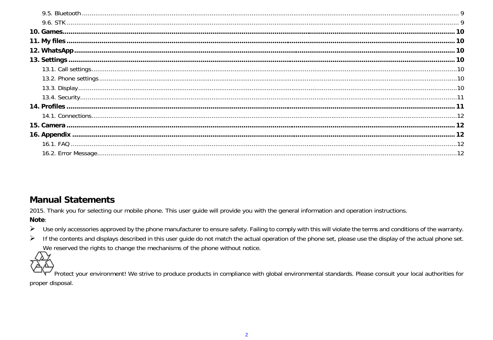  29.5. Bluetooth ...................................................................................................................................................................................................... 9 9.6. STK .............................................................................................................................................................................................................. 9 10. Games .......................................................................................................................................................................................................... 10 11. My files ........................................................................................................................................................................................................ 10 12. WhatsApp .................................................................................................................................................................................................... 10 13. Settings ....................................................................................................................................................................................................... 10 13.1. Call settings ................................................................................................................................................................................................10 13.2. Phone settings ............................................................................................................................................................................................10 13.3. Display .......................................................................................................................................................................................................10 13.4. Security ......................................................................................................................................................................................................11 14. Profiles ........................................................................................................................................................................................................ 11 14.1. Connections ................................................................................................................................................................................................12 15. Camera ........................................................................................................................................................................................................ 12 16. Appendix ..................................................................................................................................................................................................... 12 16.1. FAQ ...........................................................................................................................................................................................................12 16.2. Error Message .............................................................................................................................................................................................12     Manual Statements                                                                     2015. Thank you for selecting our mobile phone. This user guide will provide you with the general information and operation instructions. Note:  Use only accessories approved by the phone manufacturer to ensure safety. Failing to comply with this will violate the terms and conditions of the warranty.  If the contents and displays described in this user guide do not match the actual operation of the phone set, please use the display of the actual phone set. We reserved the rights to change the mechanisms of the phone without notice.                                                                    Protect your environment! We strive to produce products in compliance with global environmental standards. Please consult your local authorities for proper disposal.      