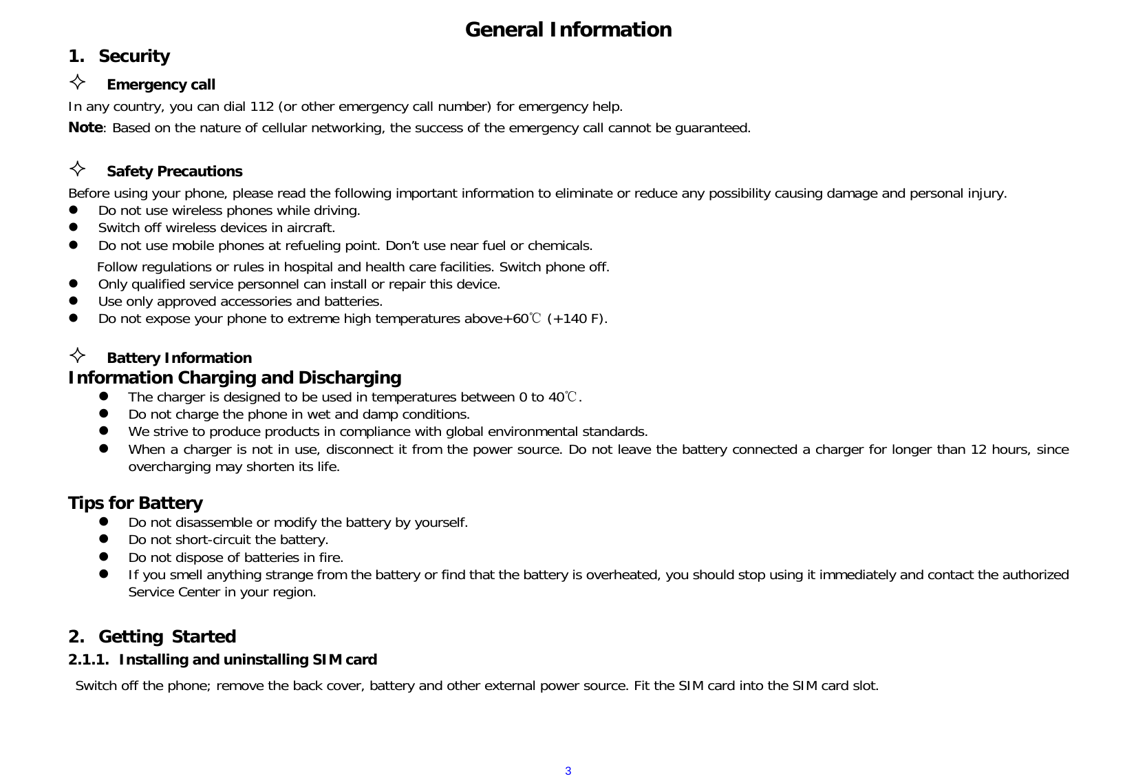  3General Information 1. Security  Emergency call In any country, you can dial 112 (or other emergency call number) for emergency help. Note: Based on the nature of cellular networking, the success of the emergency call cannot be guaranteed.   Safety Precautions                                                                           Before using your phone, please read the following important information to eliminate or reduce any possibility causing damage and personal injury.                        Do not use wireless phones while driving.                                                                         Switch off wireless devices in aircraft.                                                                                                                      Do not use mobile phones at refueling point. Don’t use near fuel or chemicals.                                         Follow regulations or rules in hospital and health care facilities. Switch phone off.                                                                                Only qualified service personnel can install or repair this device.                                                          Use only approved accessories and batteries.                                                                                                                Do not expose your phone to extreme high temperatures above+60  (+140 F).       ℃                                                                                                                                                             Battery Information                                                                                              Information Charging and Discharging                                                                The charger is designed to be used in temperatures between 0 to 40 .                                                    ℃  Do not charge the phone in wet and damp conditions.                                                                                                   We strive to produce products in compliance with global environmental standards.                                                                           When a charger is not in use, disconnect it from the power source. Do not leave the battery connected a charger for longer than 12 hours, since overcharging may shorten its life.                                                                         Tips for Battery                                                                                                                        Do not disassemble or modify the battery by yourself.                                                                                                    Do not short-circuit the battery.                                                                                                                       Do not dispose of batteries in fire.                                                                                   If you smell anything strange from the battery or find that the battery is overheated, you should stop using it immediately and contact the authorized Service Center in your region.                                                                                                                                                                                                                                                                                 2. Getting Started 2.1.1. Installing and uninstalling SIM card Switch off the phone; remove the back cover, battery and other external power source. Fit the SIM card into the SIM card slot.   