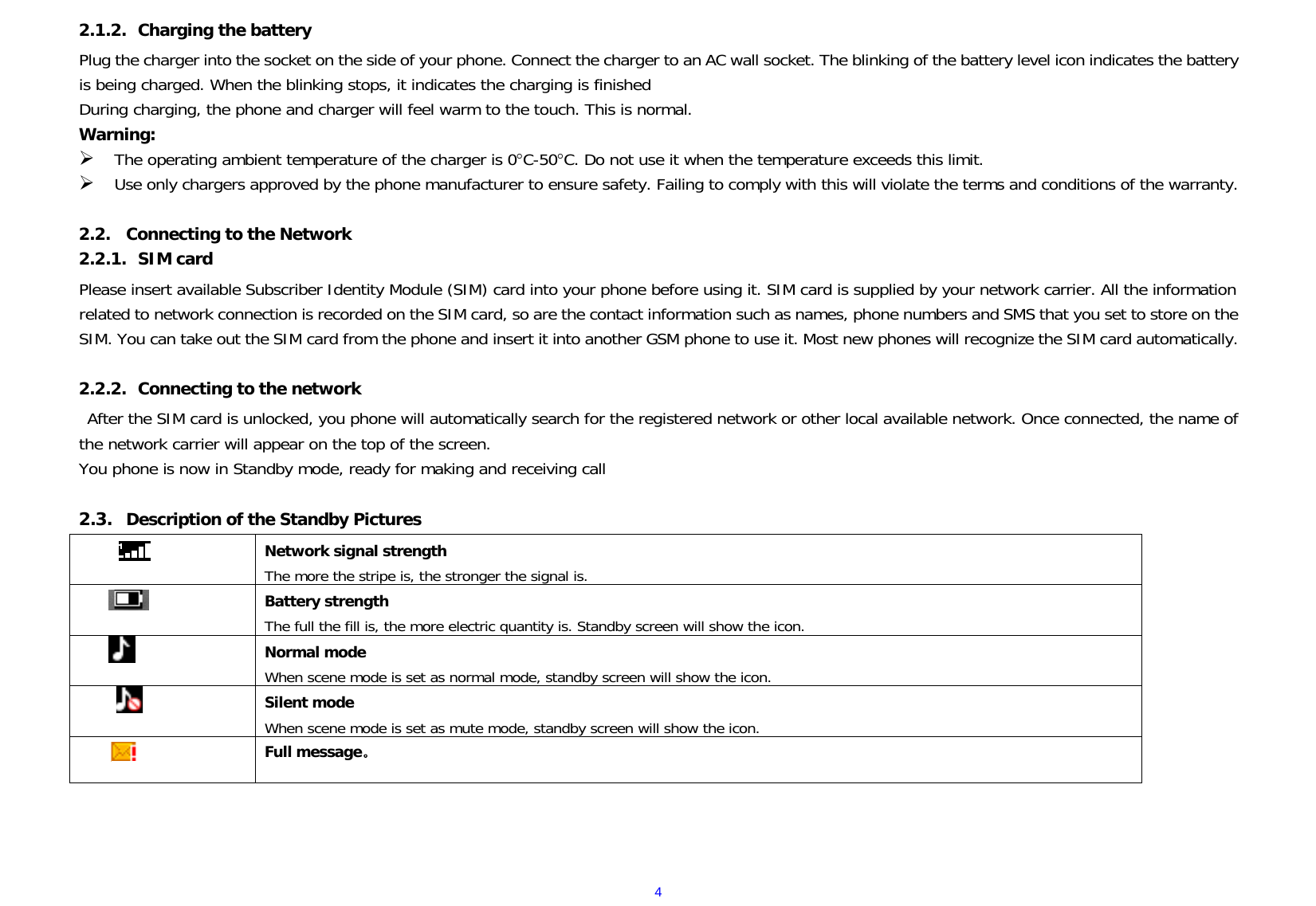  42.1.2. Charging the battery Plug the charger into the socket on the side of your phone. Connect the charger to an AC wall socket. The blinking of the battery level icon indicates the battery is being charged. When the blinking stops, it indicates the charging is finished During charging, the phone and charger will feel warm to the touch. This is normal. Warning:  The operating ambient temperature of the charger is 0C-50C. Do not use it when the temperature exceeds this limit.  Use only chargers approved by the phone manufacturer to ensure safety. Failing to comply with this will violate the terms and conditions of the warranty.  2.2. Connecting to the Network 2.2.1. SIM card Please insert available Subscriber Identity Module (SIM) card into your phone before using it. SIM card is supplied by your network carrier. All the information related to network connection is recorded on the SIM card, so are the contact information such as names, phone numbers and SMS that you set to store on the SIM. You can take out the SIM card from the phone and insert it into another GSM phone to use it. Most new phones will recognize the SIM card automatically.  2.2.2. Connecting to the network After the SIM card is unlocked, you phone will automatically search for the registered network or other local available network. Once connected, the name of the network carrier will appear on the top of the screen. You phone is now in Standby mode, ready for making and receiving call  2.3. Description of the Standby Pictures  Network signal strength The more the stripe is, the stronger the signal is.   Battery strength The full the fill is, the more electric quantity is. Standby screen will show the icon.    Normal mode When scene mode is set as normal mode, standby screen will show the icon.        Silent mode When scene mode is set as mute mode, standby screen will show the icon.  Full message。   