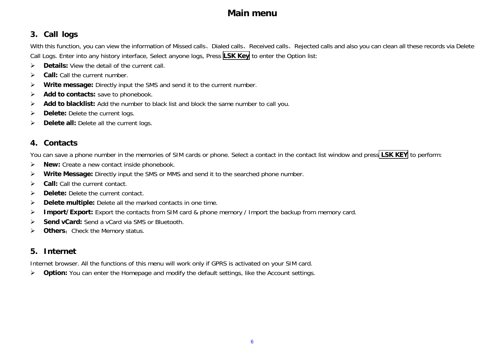  6Main menu  3. Call logs With this function, you can view the information of Missed calls、Dialed calls、Received calls、Rejected calls and also you can clean all these records via Delete Call Logs. Enter into any history interface, Select anyone logs, Press LSK Key to enter the Option list:  Details: View the detail of the current call.  Call: Call the current number.  Write message: Directly input the SMS and send it to the current number.  Add to contacts: save to phonebook.   Add to blacklist: Add the number to black list and block the same number to call you.  Delete: Delete the current logs.  Delete all: Delete all the current logs.  4. Contacts You can save a phone number in the memories of SIM cards or phone. Select a contact in the contact list window and press LSK KEY to perform:    New: Create a new contact inside phonebook.  Write Message: Directly input the SMS or MMS and send it to the searched phone number.  Call: Call the current contact.  Delete: Delete the current contact.    Delete multiple: Delete all the marked contacts in one time.  Import/Export: Export the contacts from SIM card &amp; phone memory / Import the backup from memory card.  Send vCard: Send a vCard via SMS or Bluetooth.  Others：Check the Memory status.  5. Internet Internet browser. All the functions of this menu will work only if GPRS is activated on your SIM card.  Option: You can enter the Homepage and modify the default settings, like the Account settings.      