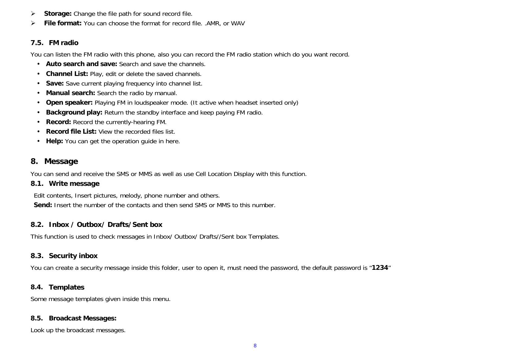  8 Storage: Change the file path for sound record file.   File format: You can choose the format for record file. .AMR, or WAV  7.5. FM radio You can listen the FM radio with this phone, also you can record the FM radio station which do you want record.  Auto search and save: Search and save the channels.   Channel List: Play, edit or delete the saved channels.    Save: Save current playing frequency into channel list.   Manual search: Search the radio by manual.   Open speaker: Playing FM in loudspeaker mode. (It active when headset inserted only)  Background play: Return the standby interface and keep paying FM radio.   Record: Record the currently-hearing FM.  Record file List: View the recorded files list.   Help: You can get the operation guide in here.   8. Message You can send and receive the SMS or MMS as well as use Cell Location Display with this function.  8.1. Write message Edit contents, Insert pictures, melody, phone number and others. Send: Insert the number of the contacts and then send SMS or MMS to this number.  8.2. Inbox / Outbox/ Drafts/Sent box This function is used to check messages in Inbox/ Outbox/ Drafts//Sent box Templates.  8.3. Security inbox You can create a security message inside this folder, user to open it, must need the password, the default password is “1234”  8.4. Templates Some message templates given inside this menu.  8.5. Broadcast Messages: Look up the broadcast messages.  