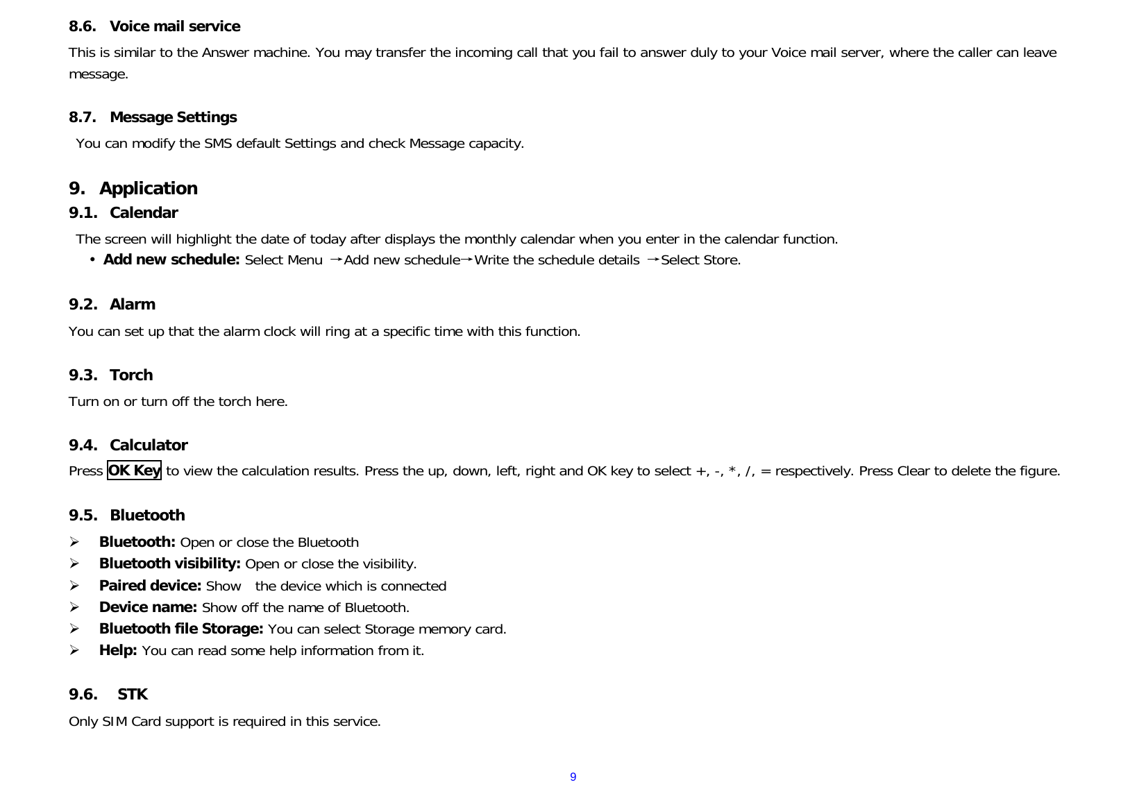  98.6. Voice mail service This is similar to the Answer machine. You may transfer the incoming call that you fail to answer duly to your Voice mail server, where the caller can leave message.  8.7. Message Settings You can modify the SMS default Settings and check Message capacity.  9. Application 9.1. Calendar The screen will highlight the date of today after displays the monthly calendar when you enter in the calendar function.    Add new schedule: Select Menu →Add new schedule→Write the schedule details  →Select Store.  9.2. Alarm You can set up that the alarm clock will ring at a specific time with this function.  9.3. Torch Turn on or turn off the torch here.  9.4. Calculator Press OK Key to view the calculation results. Press the up, down, left, right and OK key to select +, -, *, /, = respectively. Press Clear to delete the figure.  9.5. Bluetooth  Bluetooth: Open or close the Bluetooth  Bluetooth visibility: Open or close the visibility.  Paired device: Show  the device which is connected   Device name: Show off the name of Bluetooth.  Bluetooth file Storage: You can select Storage memory card.  Help: You can read some help information from it.  9.6.  STK Only SIM Card support is required in this service.  