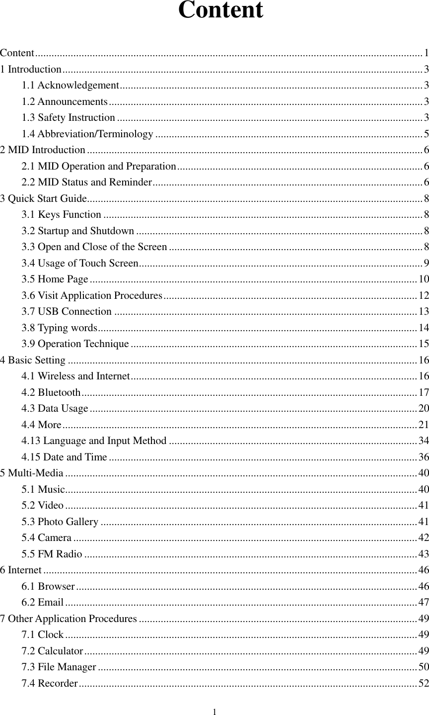      1   Content Content .............................................................................................................................................. 1 1 Introduction .................................................................................................................................... 3 1.1 Acknowledgement ............................................................................................................... 3 1.2 Announcements ................................................................................................................... 3 1.3 Safety Instruction ................................................................................................................ 3 1.4 Abbreviation/Terminology .................................................................................................. 5 2 MID Introduction ........................................................................................................................... 6 2.1 MID Operation and Preparation .......................................................................................... 6 2.2 MID Status and Reminder ................................................................................................... 6 3 Quick Start Guide ........................................................................................................................... 8 3.1 Keys Function ..................................................................................................................... 8 3.2 Startup and Shutdown ......................................................................................................... 8 3.3 Open and Close of the Screen ............................................................................................. 8 3.4 Usage of Touch Screen ........................................................................................................ 9 3.5 Home Page ........................................................................................................................ 10 3.6 Visit Application Procedures ............................................................................................. 12 3.7 USB Connection ............................................................................................................... 13 3.8 Typing words ..................................................................................................................... 14 3.9 Operation Technique ......................................................................................................... 15 4 Basic Setting ................................................................................................................................ 16 4.1 Wireless and Internet ......................................................................................................... 16 4.2 Bluetooth ........................................................................................................................... 17 4.3 Data Usage ........................................................................................................................ 20 4.4 More .................................................................................................................................. 21 4.13 Language and Input Method ........................................................................................... 34 4.15 Date and Time ................................................................................................................. 36 5 Multi-Media ................................................................................................................................. 40 5.1 Music ................................................................................................................................. 40 5.2 Video ................................................................................................................................. 41 5.3 Photo Gallery .................................................................................................................... 41 5.4 Camera .............................................................................................................................. 42 5.5 FM Radio .......................................................................................................................... 43 6 Internet ......................................................................................................................................... 46 6.1 Browser ............................................................................................................................. 46 6.2 Email ................................................................................................................................. 47 7 Other Application Procedures ...................................................................................................... 49 7.1 Clock ................................................................................................................................. 49 7.2 Calculator .......................................................................................................................... 49 7.3 File Manager ..................................................................................................................... 50 7.4 Recorder ............................................................................................................................ 52 