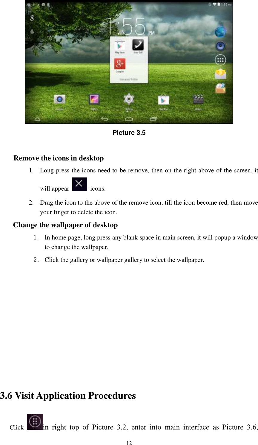      12  Picture 3.5  Remove the icons in desktop 1. Long press the icons need to be remove, then on the right above of the screen, it will appear    icons. 2. Drag the icon to the above of the remove icon, till the icon become red, then move your finger to delete the icon. Change the wallpaper of desktop 1． In home page, long press any blank space in main screen, it will popup a window to change the wallpaper.   2． Click the gallery or wallpaper gallery to select the wallpaper.          3.6 Visit Application Procedures Click  in  right  top  of  Picture  3.2,  enter  into  main  interface  as  Picture  3.6, 