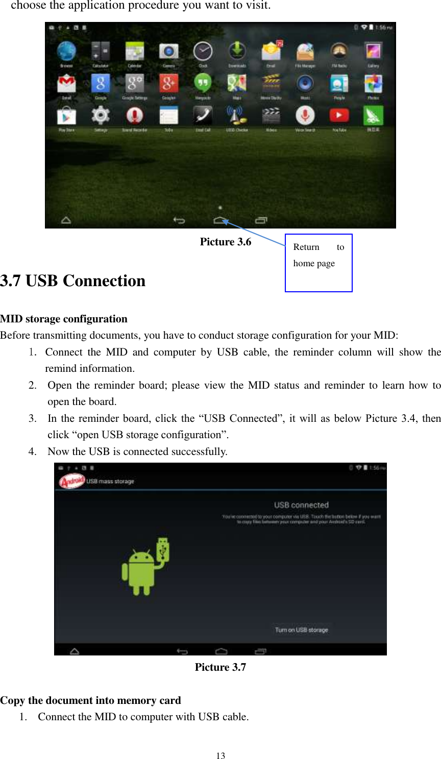      13 choose the application procedure you want to visit.  Picture 3.6 3.7 USB Connection MID storage configuration Before transmitting documents, you have to conduct storage configuration for your MID:   1. Connect  the  MID  and  computer  by  USB  cable,  the  reminder  column  will  show  the remind information. 2. Open the reminder board; please view the MID status and reminder to learn how to open the board. 3. In the  reminder board,  click the  “USB Connected”, it  will as below Picture 3.4,  then click “open USB storage configuration”. 4. Now the USB is connected successfully.  Picture 3.7  Copy the document into memory card 1. Connect the MID to computer with USB cable. Return  to home page 