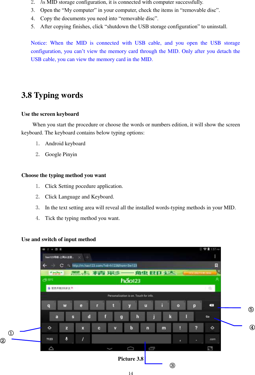      14 2. As MID storage configuration, it is connected with computer successfully.   3. Open the “My computer” in your computer, check the items in “removable disc”. 4. Copy the documents you need into “removable disc”. 5. After copying finishes, click “shutdown the USB storage configuration” to uninstall.  Notice:  When  the  MID  is  connected  with  USB  cable,  and  you  open  the  USB  storage configuration, you can’t view the memory card through the MID. Only after you detach the USB cable, you can view the memory card in the MID.   3.8 Typing words Use the screen keyboard When you start the procedure or choose the words or numbers edition, it will show the screen keyboard. The keyboard contains below typing options: 1. Android keyboard 2. Google Pinyin        Choose the typing method you want 1. Click Setting pocedure application. 2. Click Language and Keyboard. 3. In the text setting area will reveal all the installed words-typing methods in your MID.   4. Tick the typing method you want.  Use and switch of input method  Picture 3.8 ① ② ③3 ⑤ ④ 