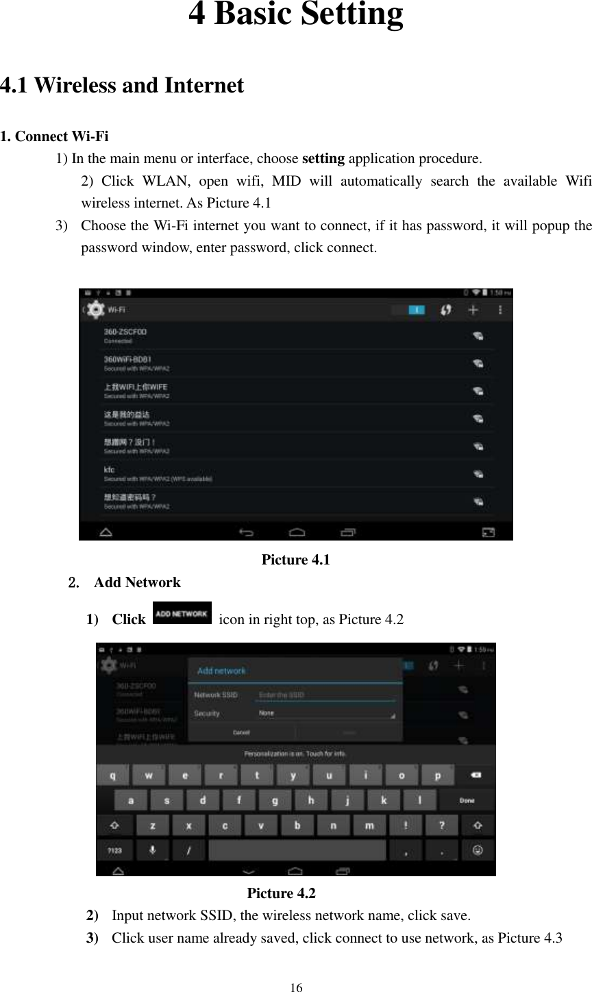      16 4 Basic Setting 4.1 Wireless and Internet 1. Connect Wi-Fi 1) In the main menu or interface, choose setting application procedure. 2)  Click  WLAN,  open  wifi,  MID  will  automatically  search  the  available  Wifi wireless internet. As Picture 4.1   3) Choose the Wi-Fi internet you want to connect, if it has password, it will popup the password window, enter password, click connect.   Picture 4.1 2. Add Network 1) Click    icon in right top, as Picture 4.2                                    Picture 4.2 2) Input network SSID, the wireless network name, click save. 3) Click user name already saved, click connect to use network, as Picture 4.3 