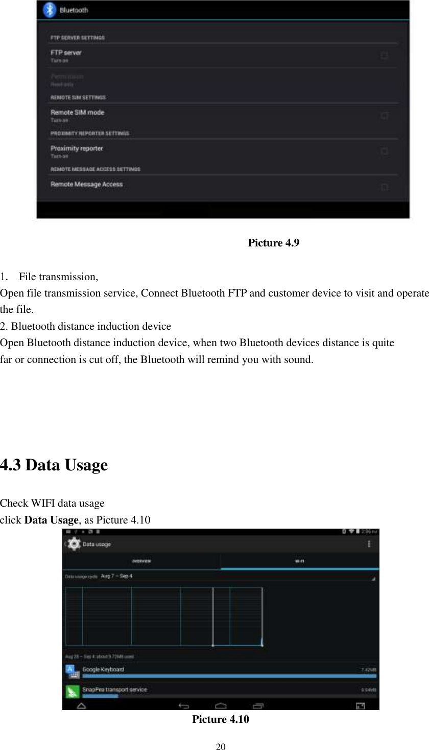      20  Picture 4.9  1. File transmission,   Open file transmission service, Connect Bluetooth FTP and customer device to visit and operate the file. 2. Bluetooth distance induction device Open Bluetooth distance induction device, when two Bluetooth devices distance is quite                     far or connection is cut off, the Bluetooth will remind you with sound.     4.3 Data Usage                                  Check WIFI data usage click Data Usage, as Picture 4.10  Picture 4.10 