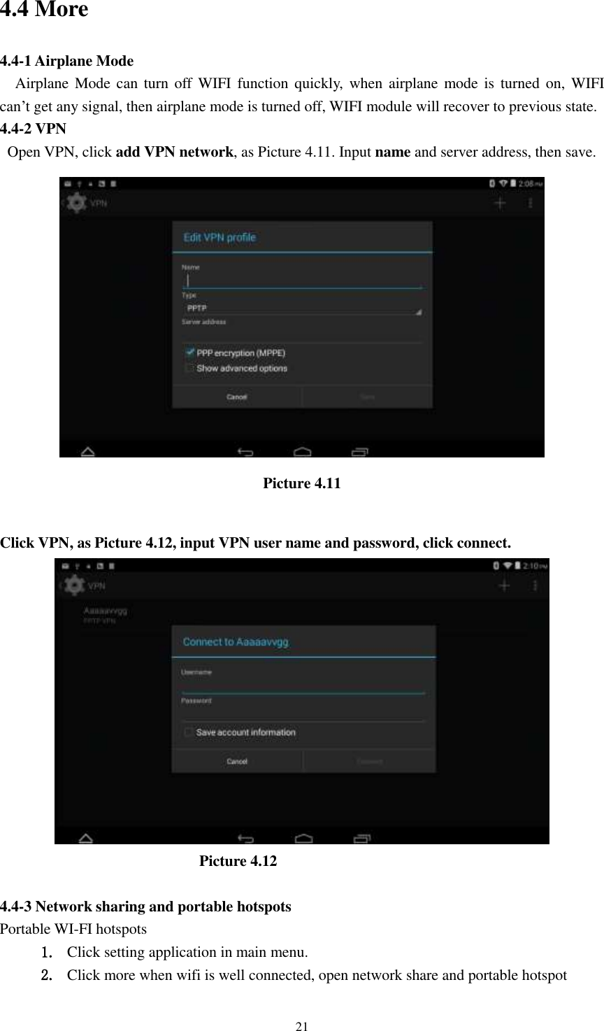      21 4.4 More   4.4-1 Airplane Mode   Airplane Mode can  turn off WIFI  function quickly,  when  airplane mode is  turned  on,  WIFI   can’t get any signal, then airplane mode is turned off, WIFI module will recover to previous state. 4.4-2 VPN   Open VPN, click add VPN network, as Picture 4.11. Input name and server address, then save.  Picture 4.11  Click VPN, as Picture 4.12, input VPN user name and password, click connect.                            Picture 4.12  4.4-3 Network sharing and portable hotspots Portable WI-FI hotspots   1. Click setting application in main menu. 2. Click more when wifi is well connected, open network share and portable hotspot 