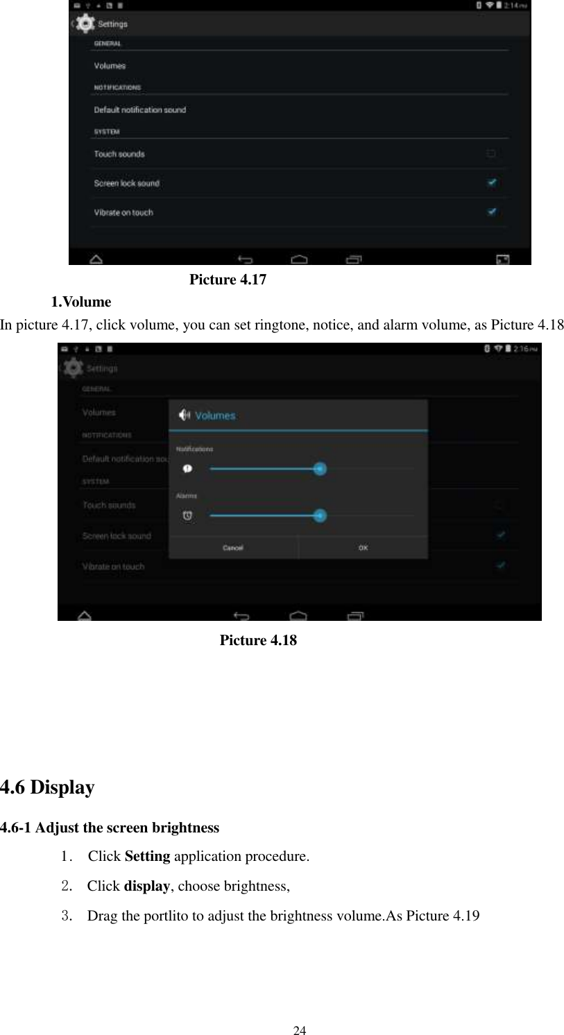      24                            Picture 4.17 1.Volume In picture 4.17, click volume, you can set ringtone, notice, and alarm volume, as Picture 4.18                               Picture 4.18                  4.6 Display   4.6-1 Adjust the screen brightness 1 .    Click Setting application procedure. 2. Click display, choose brightness,   3. Drag the portlito to adjust the brightness volume.As Picture 4.19 