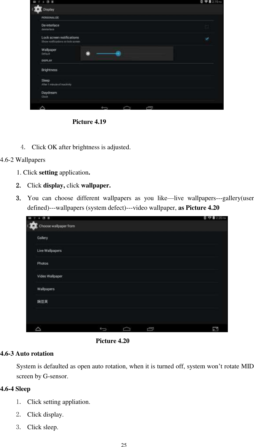      25                        Picture 4.19  4. Click OK after brightness is adjusted. 4.6-2 Wallpapers 1. Click setting application. 2. Click display, click wallpaper. 3. You  can  choose  different  wallpapers  as  you  like—live  wallpapers---gallery(user defined)---wallpapers (system defect)---video wallpaper, as Picture 4.20                               Picture 4.20 4.6-3 Auto rotation System is defaulted as open auto rotation, when it is turned off, system won’t rotate MID screen by G-sensor. 4.6-4 Sleep 1. Click setting appliation. 2. Click display. 3. Click sleep. 
