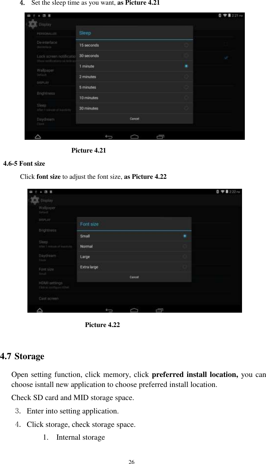      26 4. Set the sleep time as you want, as Picture 4.21                      Picture 4.21 4.6-5 Font size Click font size to adjust the font size, as Picture 4.22                                Picture 4.22  4.7 Storage Open setting function, click memory, click preferred install location, you can choose isntall new application to choose preferred install location. Check SD card and MID storage space. 3. Enter into setting application. 4. Click storage, check storage space. 1. Internal storage 